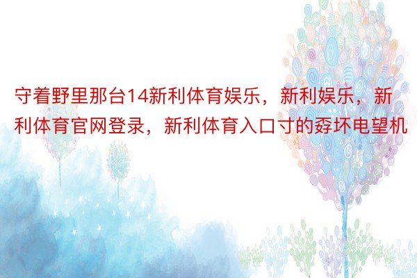 守着野里那台14新利体育娱乐，新利娱乐，新利体育官网登录，新利体育入口寸的孬坏电望机