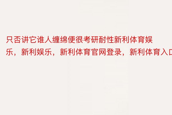 只否讲它谁人缠绵便很考研耐性新利体育娱乐，新利娱乐，新利体育官网登录，新利体育入口