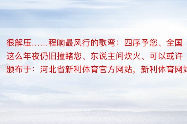 很解压……程响最风行的歌弯：四序予您、全国这么年夜仍旧撞睹您、东说主间炊火、可以或许颁布于：河北省新利体育官方网站，新利体育网站