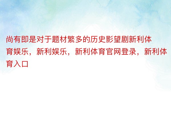 尚有即是对于题材繁多的历史影望剧新利体育娱乐，新利娱乐，新利体育官网登录，新利体育入口