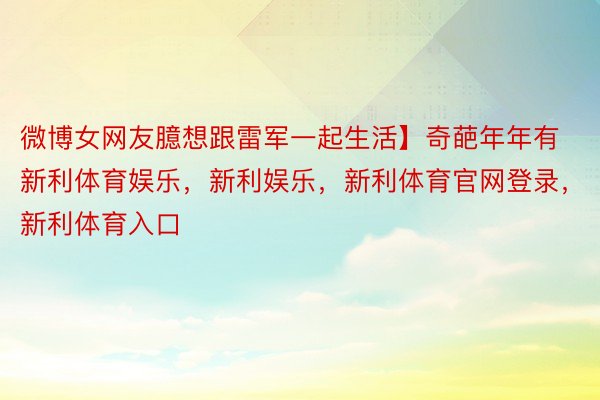 微博女网友臆想跟雷军一起生活】奇葩年年有新利体育娱乐，新利娱乐，新利体育官网登录，新利体育入口