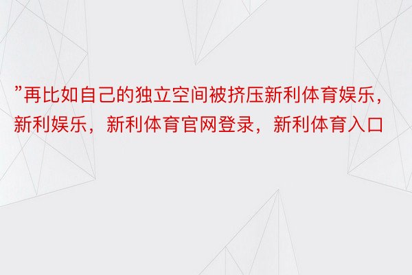 ”再比如自己的独立空间被挤压新利体育娱乐，新利娱乐，新利体育官网登录，新利体育入口