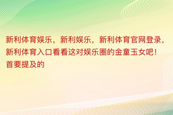 新利体育娱乐，新利娱乐，新利体育官网登录，新利体育入口看看这对娱乐圈的金童玉女吧！首要提及的