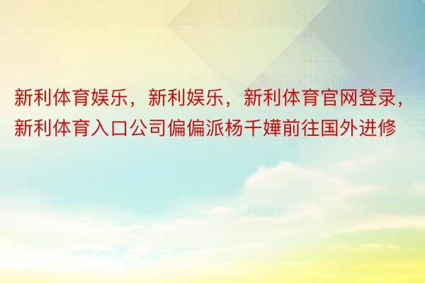 新利体育娱乐，新利娱乐，新利体育官网登录，新利体育入口公司偏偏派杨千嬅前往国外进修